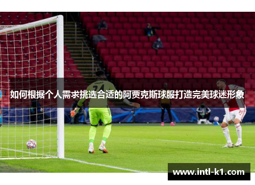 如何根据个人需求挑选合适的阿贾克斯球服打造完美球迷形象