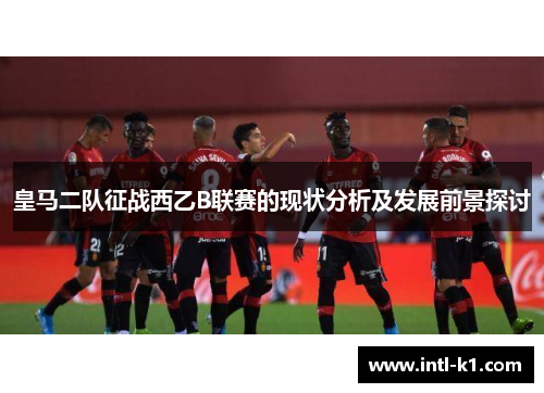 皇马二队征战西乙B联赛的现状分析及发展前景探讨