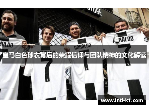 皇马白色球衣背后的荣耀信仰与团队精神的文化解读