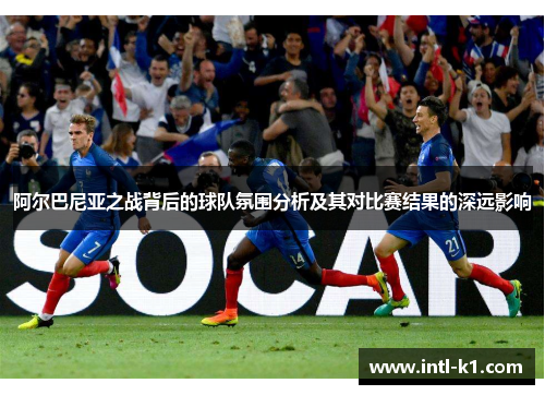 阿尔巴尼亚之战背后的球队氛围分析及其对比赛结果的深远影响