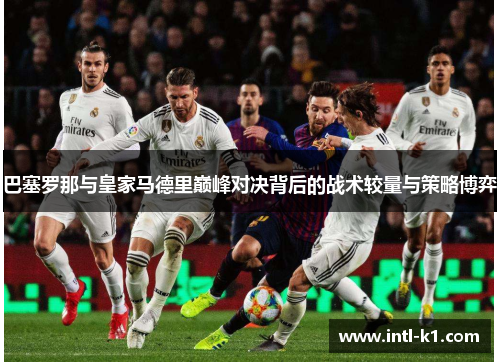 巴塞罗那与皇家马德里巅峰对决背后的战术较量与策略博弈