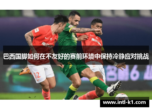 巴西国脚如何在不友好的赛前环境中保持冷静应对挑战 巴西国脚如何在不友好的赛前环境中保持冷静应对挑战