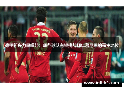德甲新兴力量崛起：哪些球队有望挑战拜仁慕尼黑的霸主地位