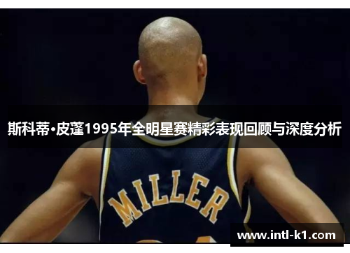斯科蒂·皮蓬1995年全明星赛精彩表现回顾与深度分析