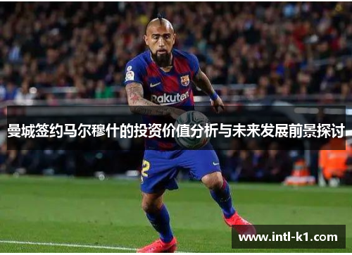曼城签约马尔穆什的投资价值分析与未来发展前景探讨