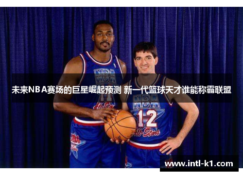 未来NBA赛场的巨星崛起预测 新一代篮球天才谁能称霸联盟