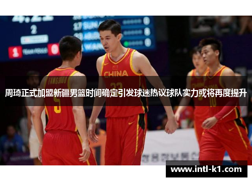 周琦正式加盟新疆男篮时间确定引发球迷热议球队实力或将再度提升