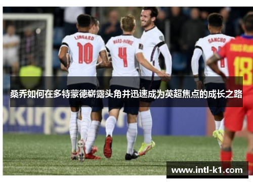 桑乔如何在多特蒙德崭露头角并迅速成为英超焦点的成长之路 桑乔如何在多特蒙德崭露头角并迅速成为英超焦点的成长之路