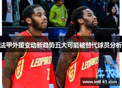 法甲外援变动新趋势五大可能被替代球员分析