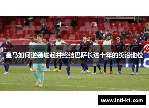 皇马如何逆袭崛起并终结巴萨长达十年的统治地位 皇马如何逆袭崛起并终结巴萨长达十年的统治地位