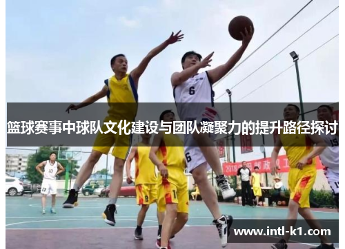 篮球赛事中球队文化建设与团队凝聚力的提升路径探讨 篮球赛事中球队文化建设与团队凝聚力的提升路径探讨