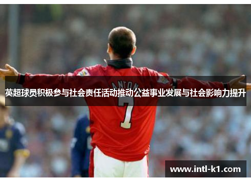 英超球员积极参与社会责任活动推动公益事业发展与社会影响力提升
