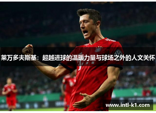 莱万多夫斯基:超越进球的温暖力量与球场之外的人文关怀 莱万多夫斯基:超越进球的温暖力量与球场之外的人文关怀