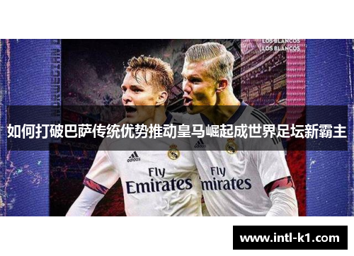 如何打破巴萨传统优势推动皇马崛起成世界足坛新霸主