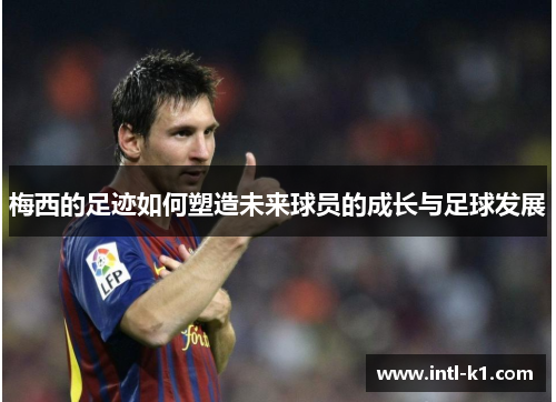 梅西的足迹如何塑造未来球员的成长与足球发展