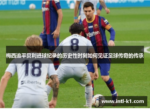 梅西追平贝利进球纪录的历史性时刻如何见证足球传奇的传承