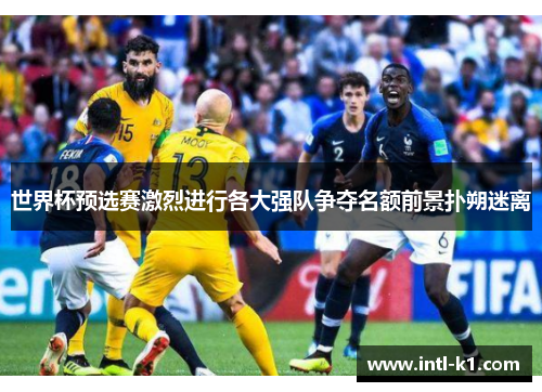世界杯预选赛激烈进行各大强队争夺名额前景扑朔迷离