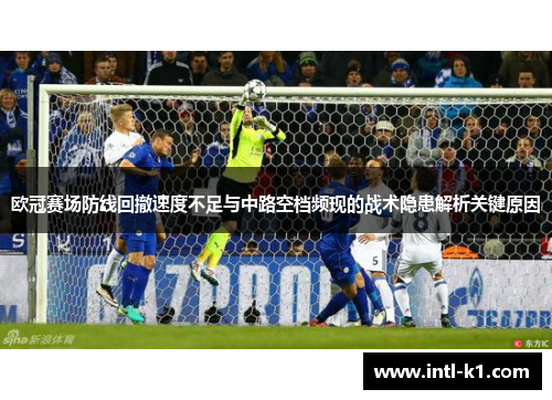 欧冠赛场防线回撤速度不足与中路空档频现的战术隐患解析关键原因