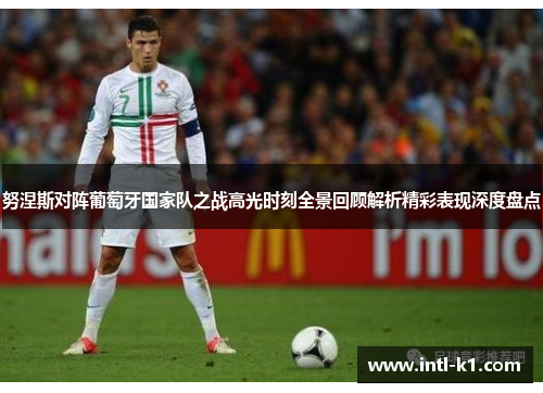 努涅斯对阵葡萄牙国家队之战高光时刻全景回顾解析精彩表现深度盘点 努涅斯对阵葡萄牙国家队之战高光时刻全景回顾解析精彩表现深度盘点