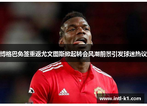 博格巴免签重返尤文图斯掀起转会风潮前景引发球迷热议 博格巴免签重返尤文图斯掀起转会风潮前景引发球迷热议