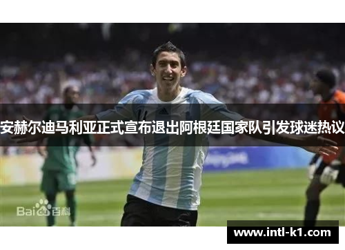 安赫尔迪马利亚正式宣布退出阿根廷国家队引发球迷热议 安赫尔迪马利亚正式宣布退出阿根廷国家队引发球迷热议