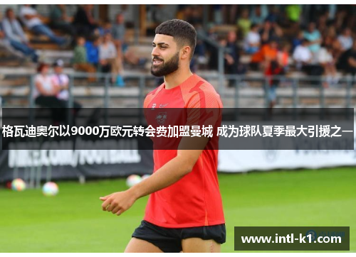 格瓦迪奥尔以9000万欧元转会费加盟曼城 成为球队夏季最大引援之一