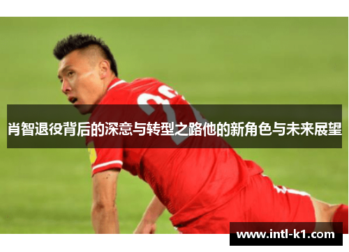 肖智退役背后的深意与转型之路他的新角色与未来展望 肖智退役背后的深意与转型之路他的新角色与未来展望
