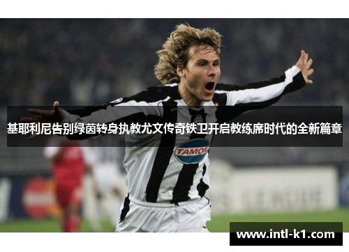 基耶利尼告别绿茵转身执教尤文传奇铁卫开启教练席时代的全新篇章
