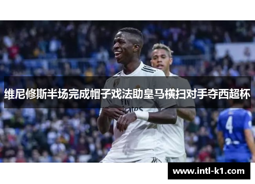 维尼修斯半场完成帽子戏法助皇马横扫对手夺西超杯